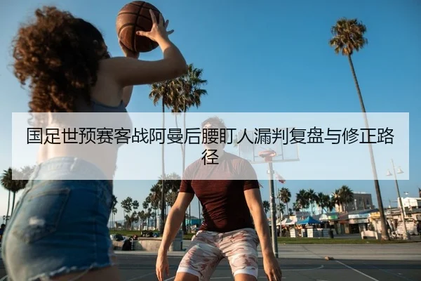国足世预赛客战阿曼后腰盯人漏判复盘与修正路径
