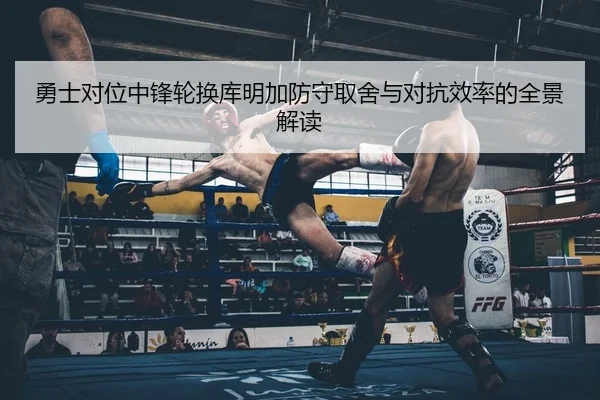 勇士对位中锋轮换库明加防守取舍与对抗效率的全景解读